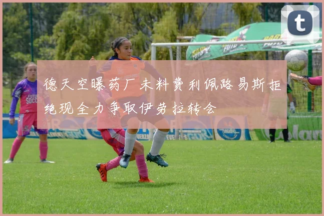 德天空曝药厂未料费利佩路易斯拒绝现全力争取伊劳拉转会