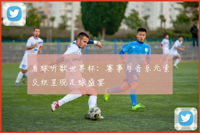 看球听歌世界杯：赛事与音乐元素交织呈现足球盛宴
