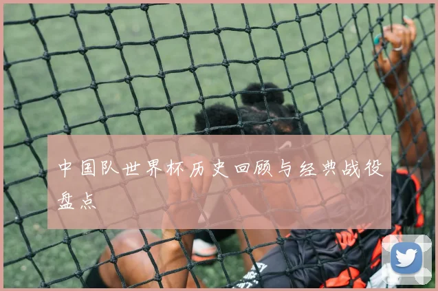 中国队世界杯历史回顾与经典战役盘点