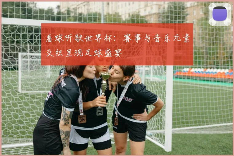 看球听歌世界杯:赛事与音乐元素交织呈现足球盛宴