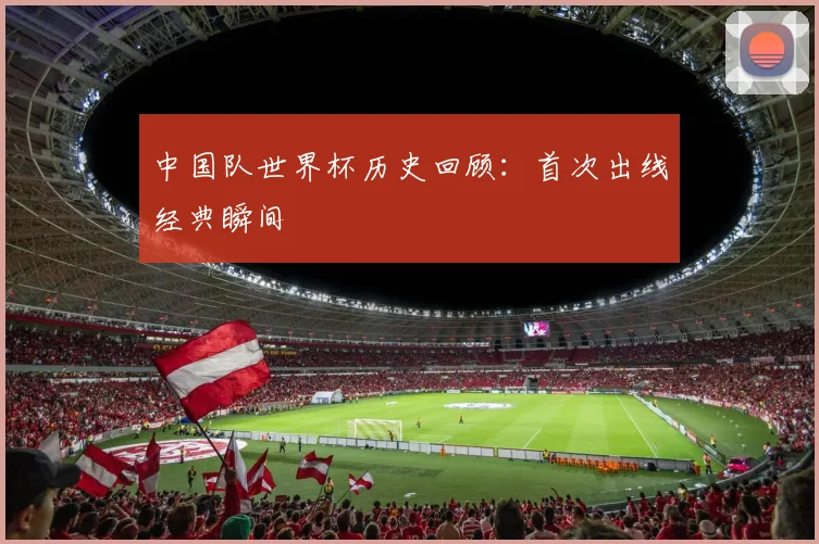 中国队世界杯历史回顾:首次出线经典瞬间