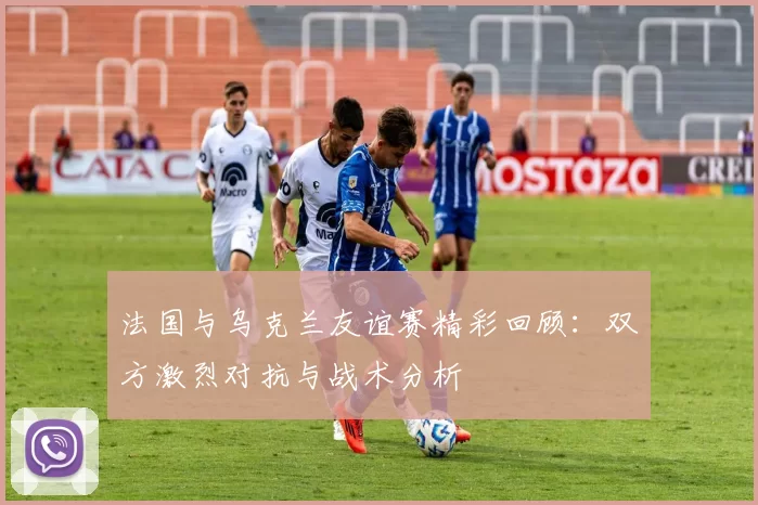 法国与乌克兰友谊赛精彩回顾:双方激烈对抗与战术分析