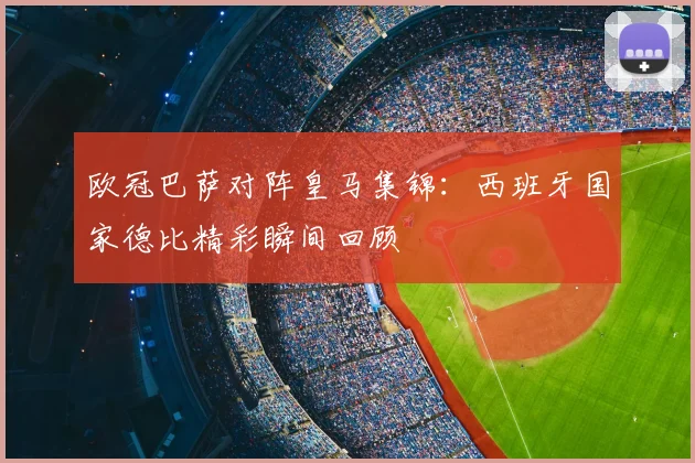 欧冠巴萨对阵皇马集锦:西班牙国家德比精彩瞬间回顾