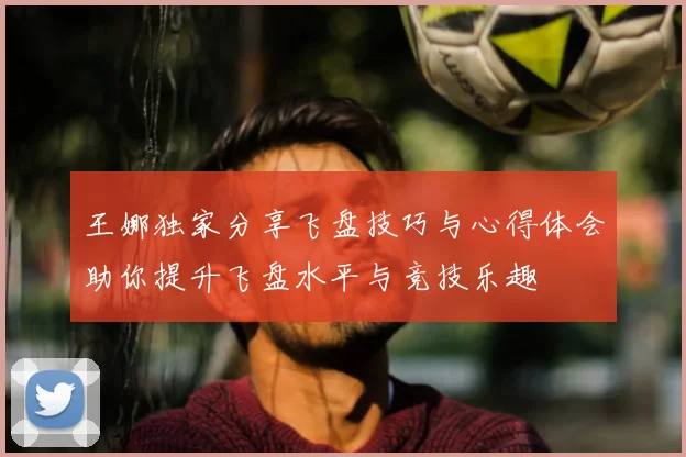 王娜独家分享飞盘技巧与心得体会助你提升飞盘水平与竞技乐趣