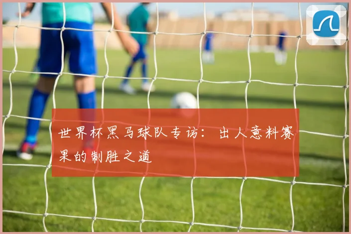 世界杯黑马球队专访:出人意料赛果的制胜之道