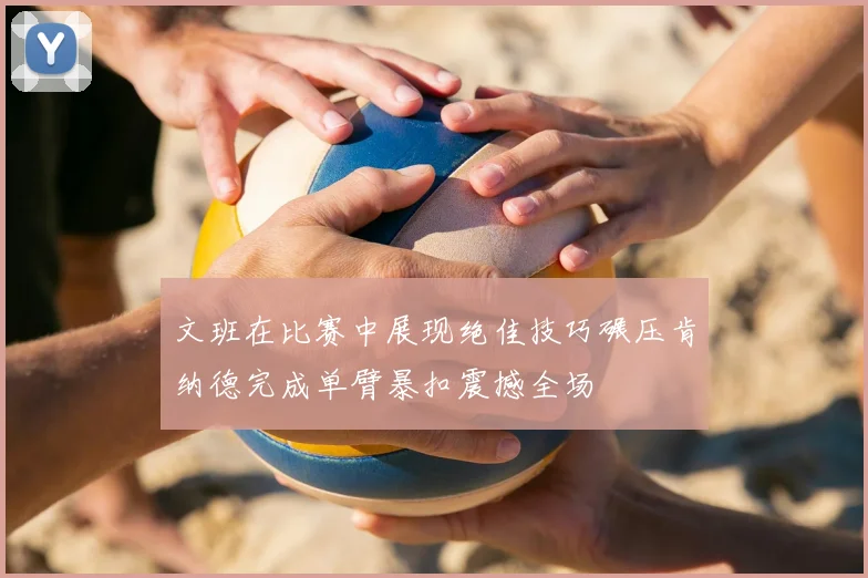 文班在比赛中展现绝佳技巧碾压肯纳德完成单臂暴扣震撼全场