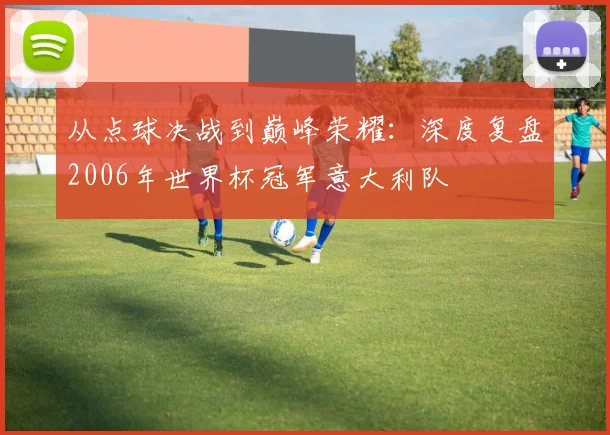 从点球决战到巅峰荣耀:深度复盘2006年世界杯冠军意大利队