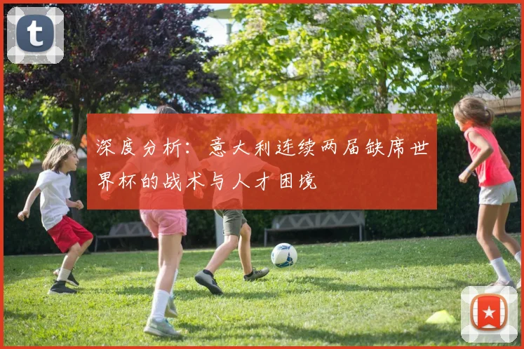 深度分析:意大利连续两届缺席世界杯的战术与人才困境
