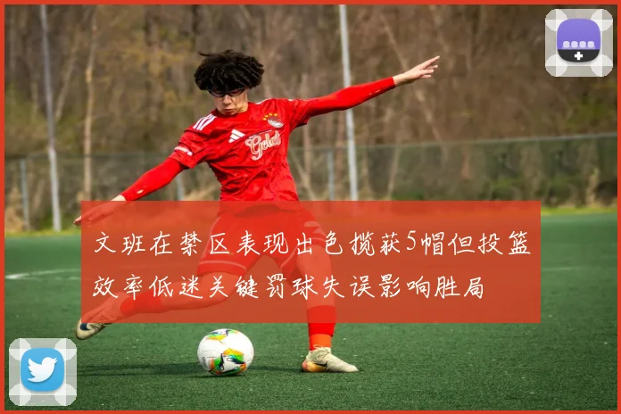 文班在禁区表现出色揽获5帽但投篮效率低迷关键罚球失误影响胜局