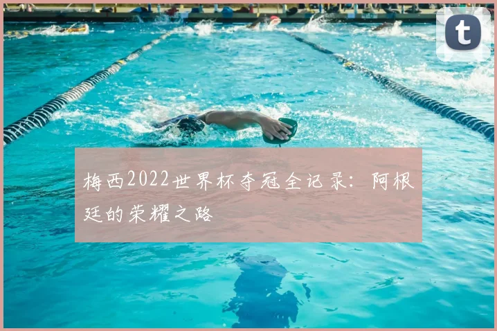 梅西2022世界杯夺冠全记录:阿根廷的荣耀之路