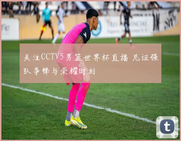 关注CCTV5男篮世界杯直播 见证强队争锋与荣耀时刻