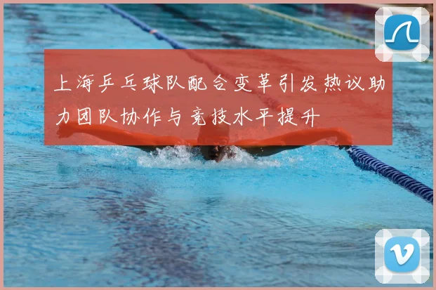 上海乒乓球队配合变革引发热议助力团队协作与竞技水平提升