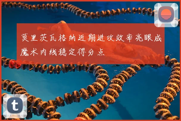莫里茨瓦格纳近期进攻效率亮眼成魔术内线稳定得分点