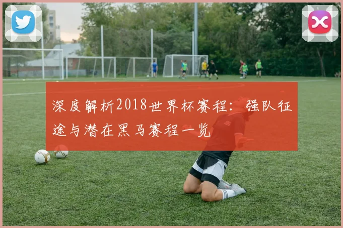 深度解析2018世界杯赛程:强队征途与潜在黑马赛程一览
