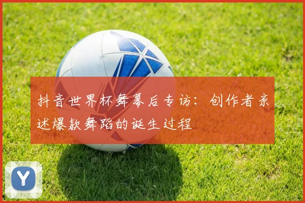 抖音世界杯舞幕后专访：创作者亲述爆款舞蹈的诞生过程