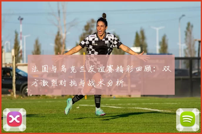 法国与乌克兰友谊赛精彩回顾：双方激烈对抗与战术分析