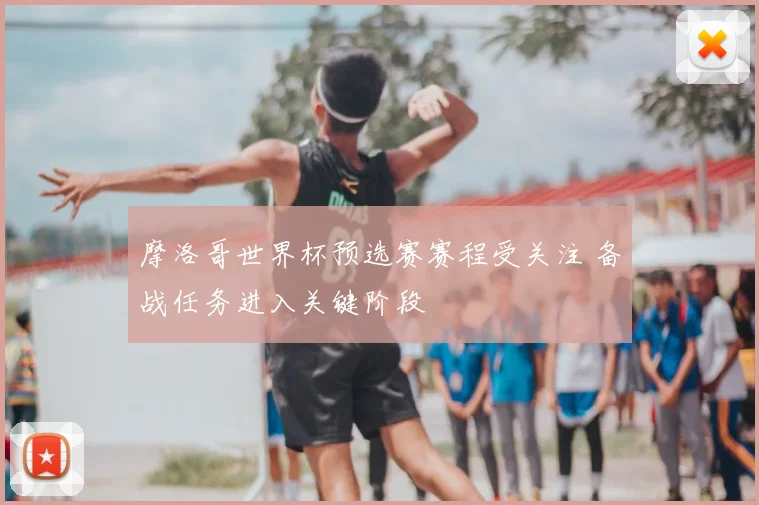 摩洛哥世界杯预选赛赛程受关注 备战任务进入关键阶段