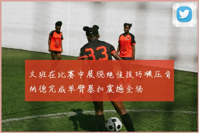 文班在比赛中展现绝佳技巧碾压肯纳德完成单臂暴扣震撼全场