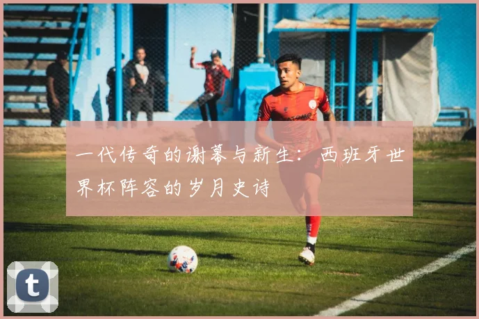 一代传奇的谢幕与新生:西班牙世界杯阵容的岁月史诗