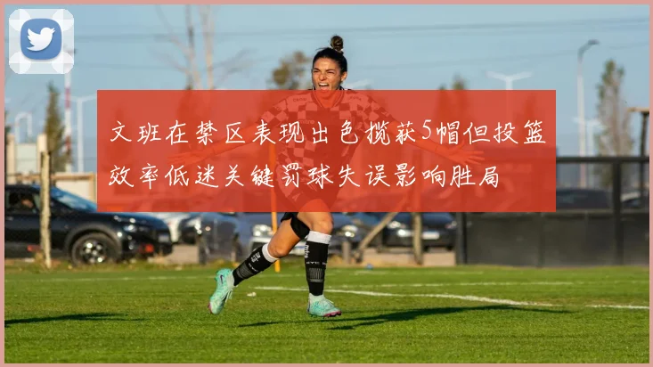 文班在禁区表现出色揽获5帽但投篮效率低迷关键罚球失误影响胜局