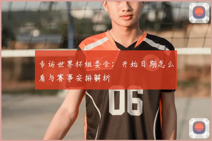 专访世界杯组委会:开始日期怎么看与赛事安排解析