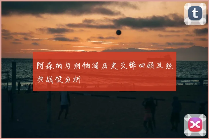 阿森纳与利物浦历史交锋回顾及经典战役分析