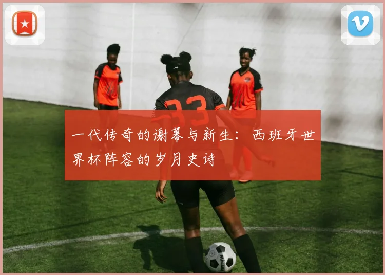 一代传奇的谢幕与新生:西班牙世界杯阵容的岁月史诗