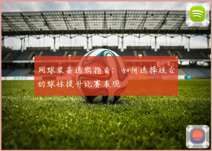 网球装备选购指南：如何选择适合的球袜提升比赛表现