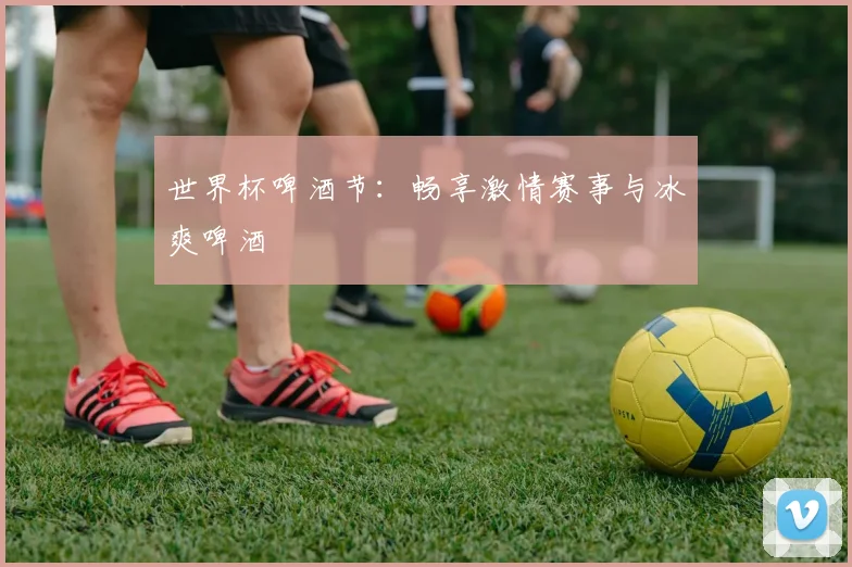 世界杯啤酒节:畅享激情赛事与冰爽啤酒