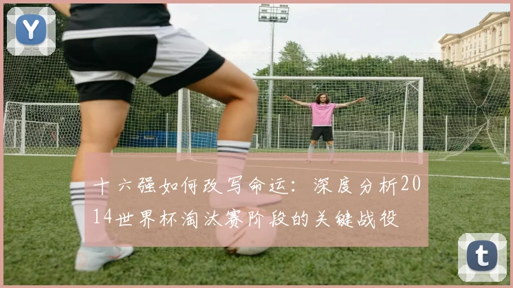 十六强如何改写命运:深度分析2014世界杯淘汰赛阶段的关键战役