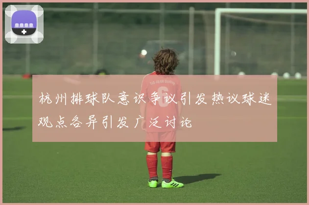 杭州排球队意识争议引发热议球迷观点各异引发广泛讨论