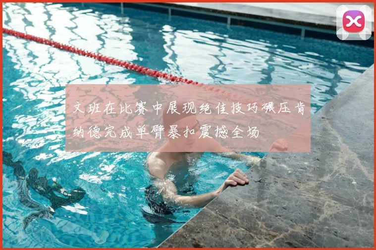 文班在比赛中展现绝佳技巧碾压肯纳德完成单臂暴扣震撼全场