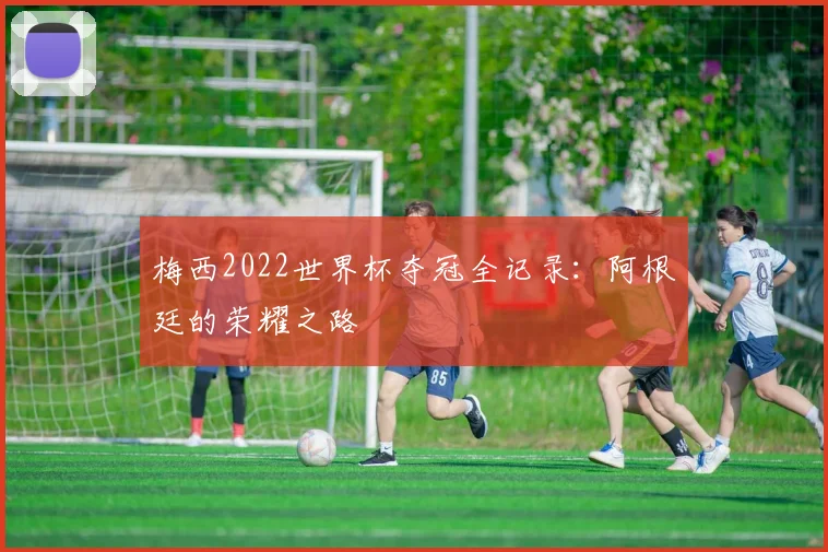 梅西2022世界杯夺冠全记录:阿根廷的荣耀之路
