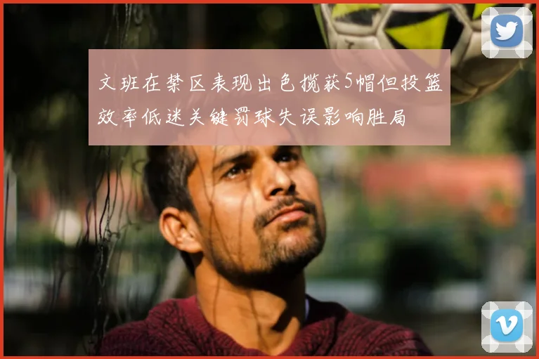 文班在禁区表现出色揽获5帽但投篮效率低迷关键罚球失误影响胜局