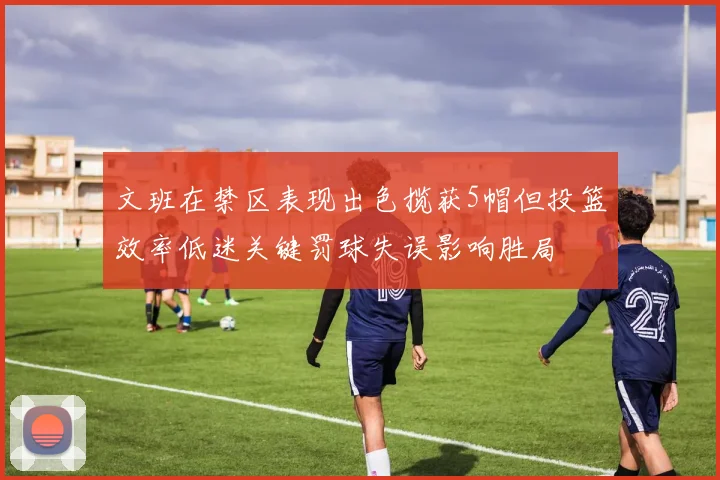 文班在禁区表现出色揽获5帽但投篮效率低迷关键罚球失误影响胜局
