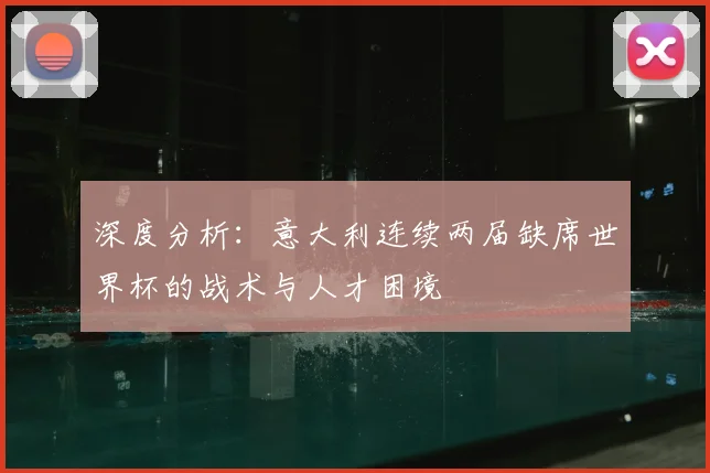 深度分析：意大利连续两届缺席世界杯的战术与人才困境