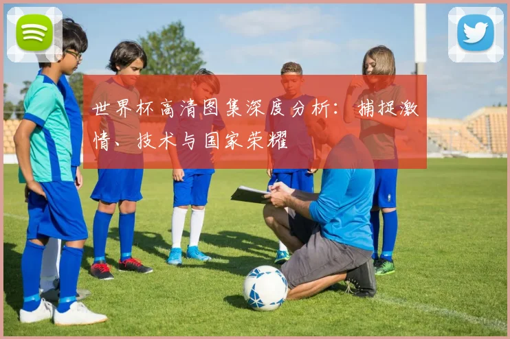 世界杯高清图集深度分析:捕捉激情、技术与国家荣耀