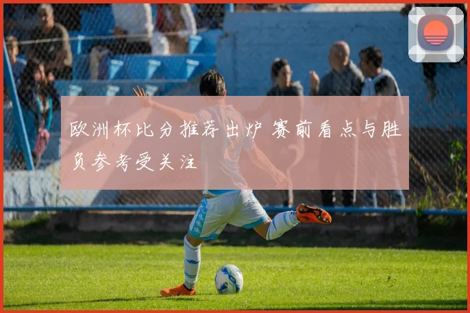 欧洲杯比分推荐出炉 赛前看点与胜负参考受关注