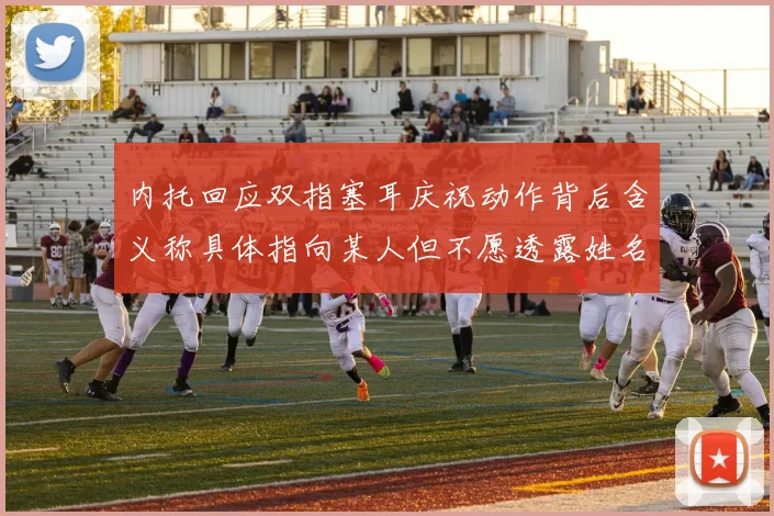 内托回应双指塞耳庆祝动作背后含义称具体指向某人但不愿透露姓名