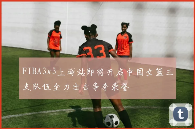 FIBA3x3上海站即将开启中国女篮三支队伍全力出击争夺荣誉