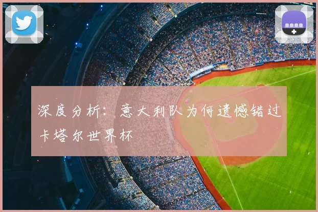 深度分析:意大利队为何遗憾错过卡塔尔世界杯