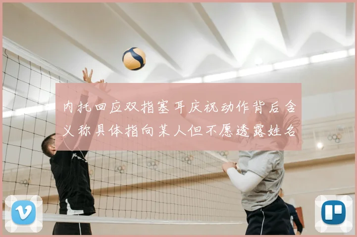内托回应双指塞耳庆祝动作背后含义称具体指向某人但不愿透露姓名