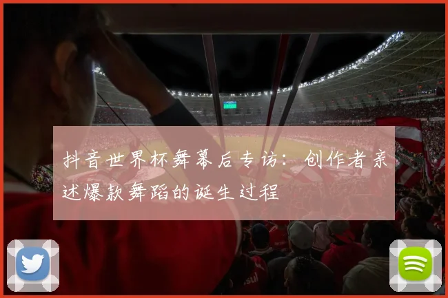 抖音世界杯舞幕后专访:创作者亲述爆款舞蹈的诞生过程