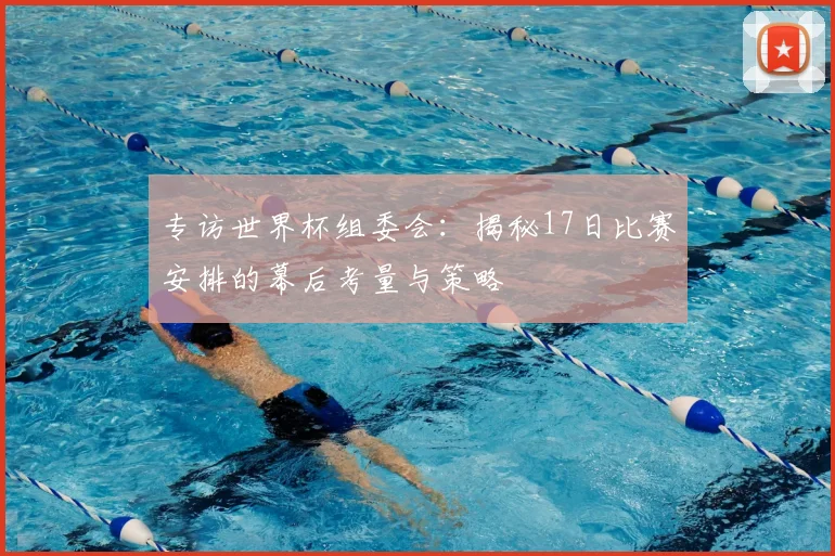 专访世界杯组委会:揭秘17日比赛安排的幕后考量与策略