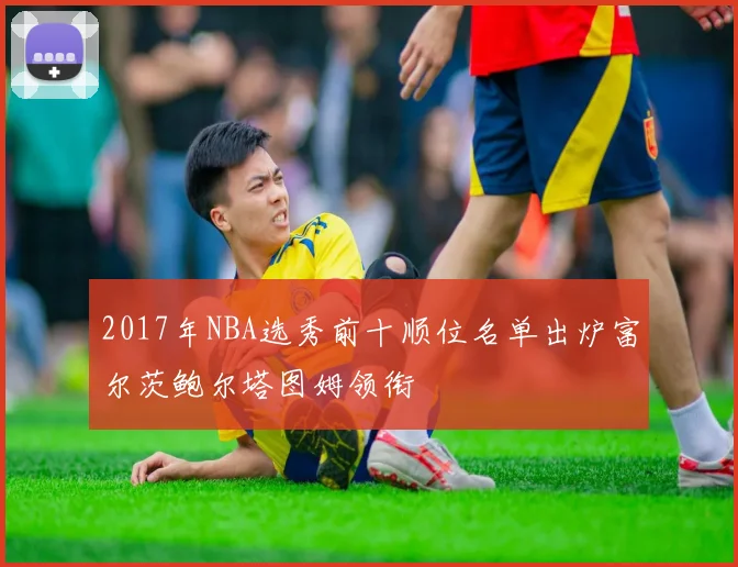 2017年NBA选秀前十顺位名单出炉富尔茨鲍尔塔图姆领衔