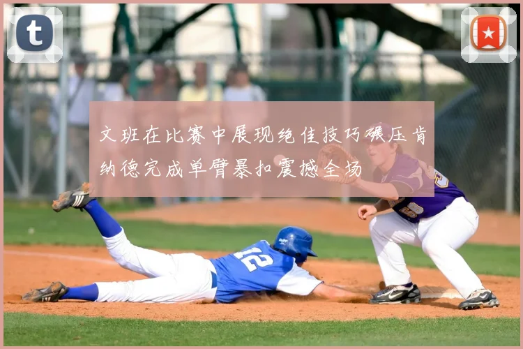 文班在比赛中展现绝佳技巧碾压肯纳德完成单臂暴扣震撼全场