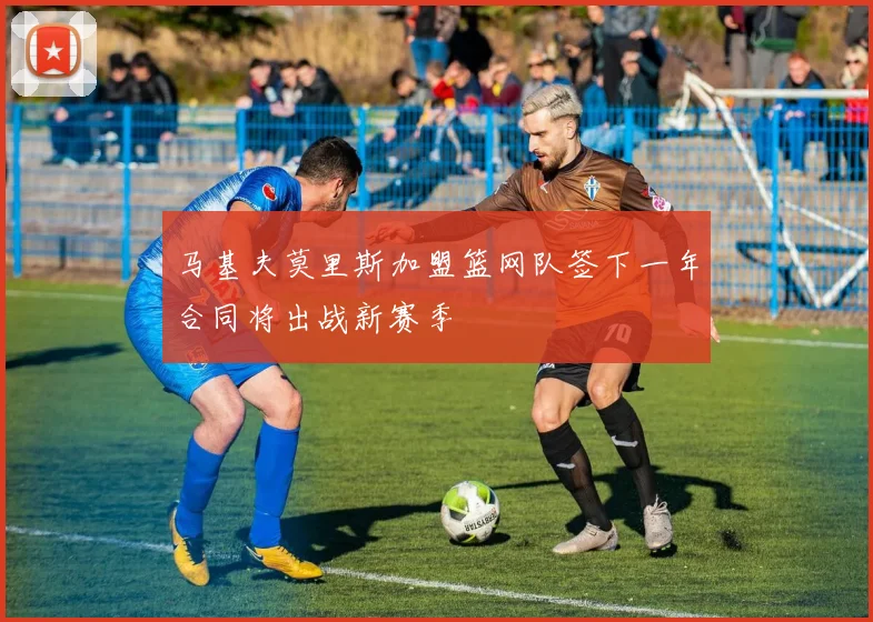 马基夫莫里斯加盟篮网队签下一年合同将出战新赛季