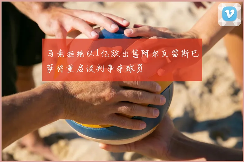 马竞拒绝以1亿欧出售阿尔瓦雷斯巴萨将重启谈判争夺球员