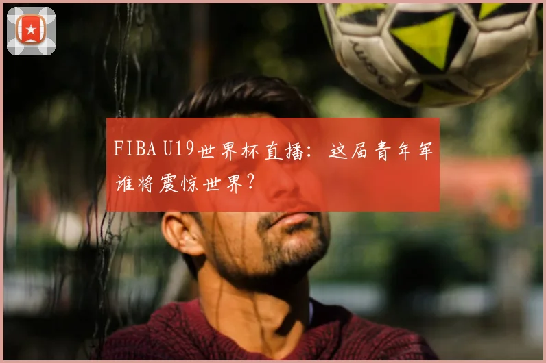 FIBA U19世界杯直播:这届青年军谁将震惊世界?