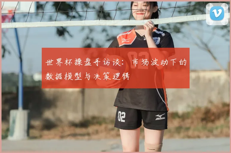 世界杯操盘手访谈:市场波动下的数据模型与决策逻辑